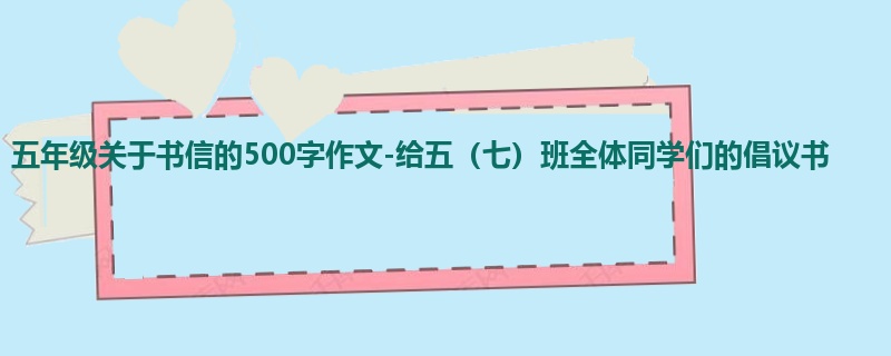 五年级关于书信的500字作文-给五(七)班全体同学们的倡议书