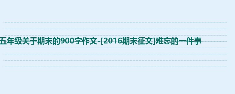 五年级关于期末的900字作文-[2016期末征文]难忘的一件事