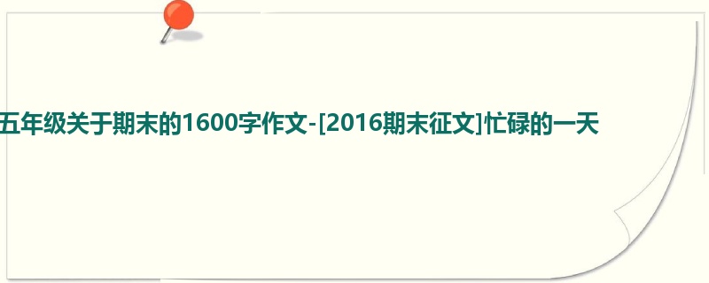 五年级关于期末的1600字作文-[2016期末征文]忙碌的一天