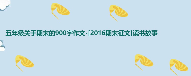 五年级关于期末的900字作文-[2016期末征文]读书故事