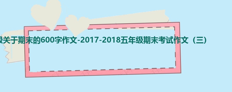 五年级关于期末的600字作文-2017-2018五年级期末考试作文(三)