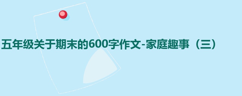 五年级关于期末的600字作文-家庭趣事(三)