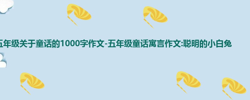 五年级关于童话的1000字作文-五年级童话寓言作文:聪明的小白兔