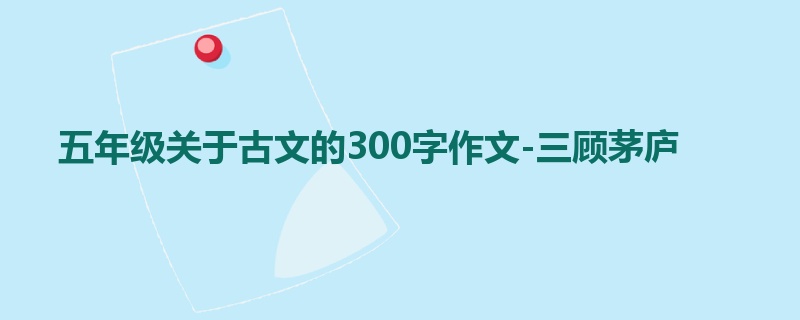 五年级关于古文的300字作文-三顾茅庐