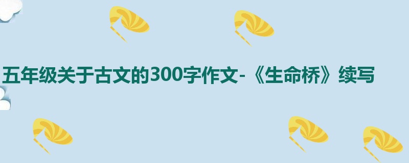 五年级关于古文的300字作文-《生命桥》续写