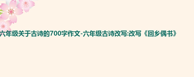 六年级关于古诗的700字作文-六年级古诗改写:改写《回乡偶书》