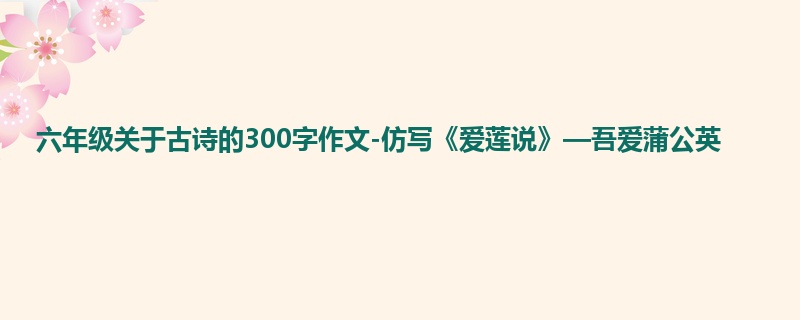 六年级关于古诗的300字作文-仿写《爱莲说》—吾爱蒲公英