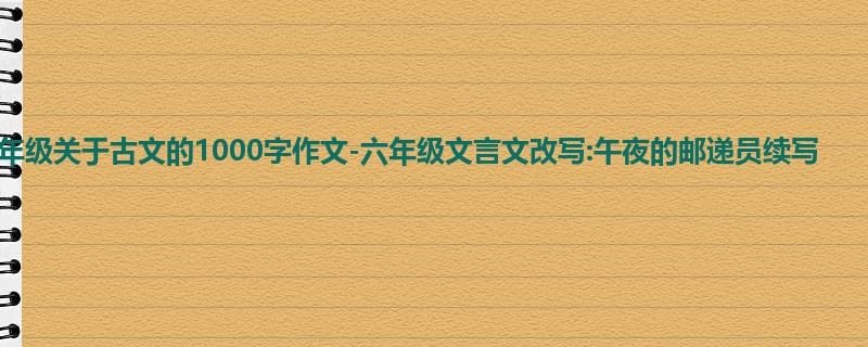 六年级关于古文的1000字作文-六年级文言文改写:午夜的邮递员续写