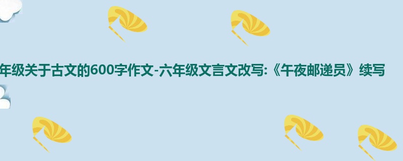 六年级关于古文的600字作文-六年级文言文改写:《午夜邮递员》续写