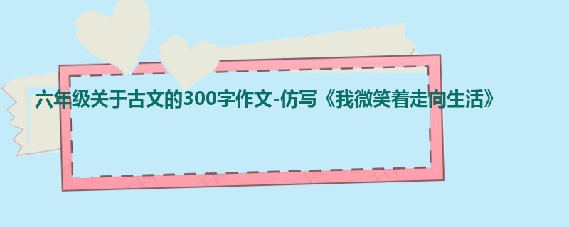 六年级关于古文的300字作文-仿写《我微笑着走向生活》