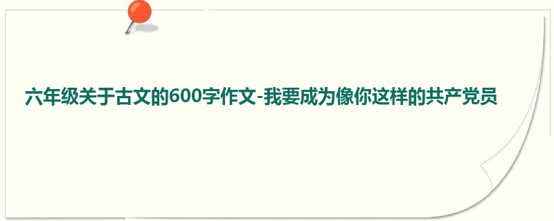 六年级关于古文的600字作文-我要成为像你这样的共产党员