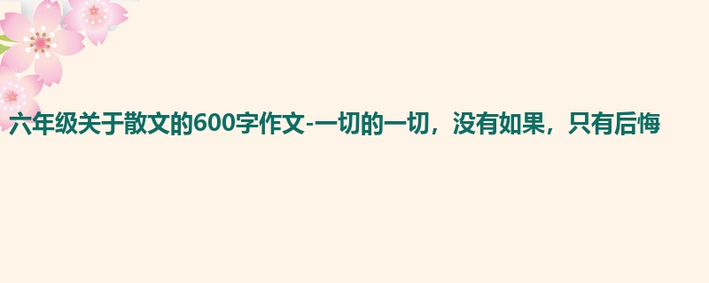 六年级关于散文的600字作文-一切的一切，没有如果，只有后悔