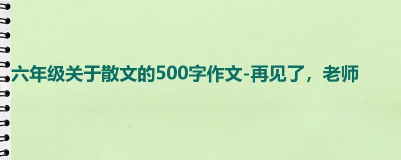 六年级关于散文的500字作文-再见了，老师