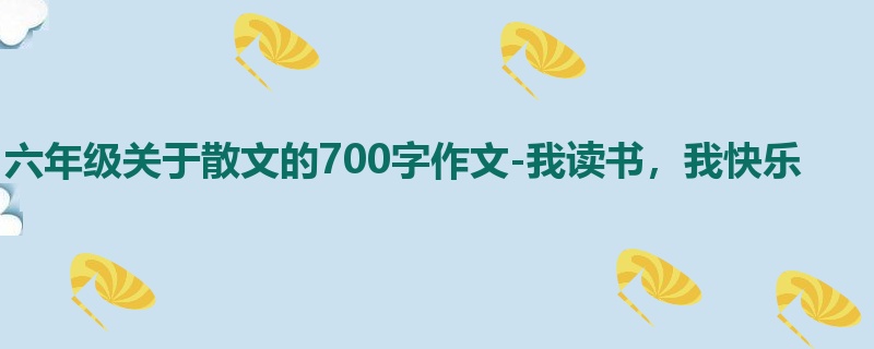 六年级关于散文的700字作文-我读书，我快乐
