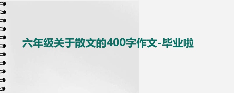 六年级关于散文的400字作文-毕业啦