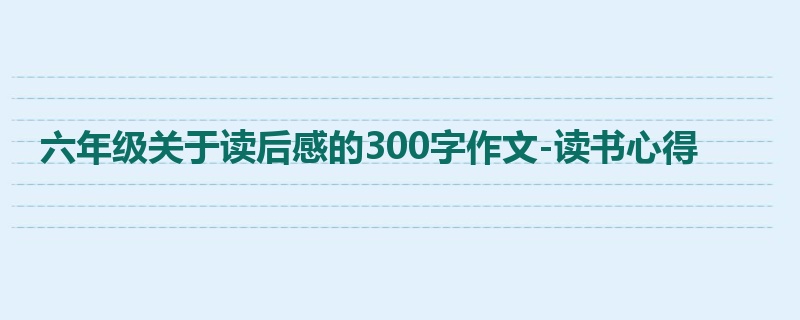 六年级关于读后感的300字作文-读书心得