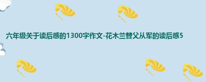 六年级关于读后感的1300字作文-花木兰替父从军的读后感5
