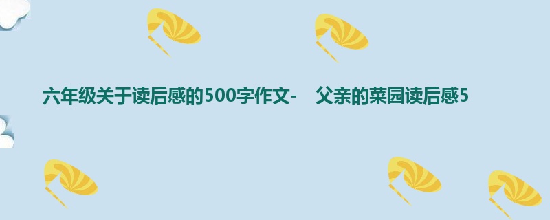 六年级关于读后感的500字作文- 父亲的菜园读后感5