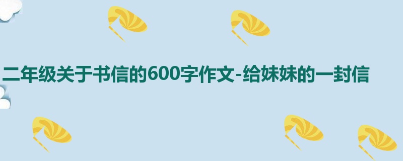 二年级关于书信的600字作文-给妹妹的一封信