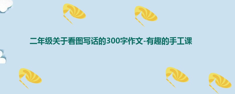 二年级关于看图写话的300字作文-有趣的手工课