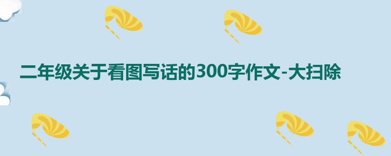 二年级关于看图写话的300字作文-大扫除