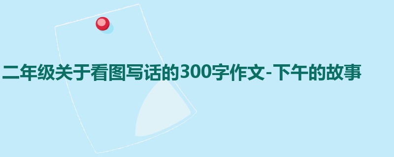 二年级关于看图写话的300字作文-下午的故事