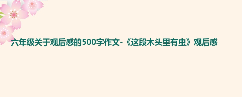 六年级关于观后感的500字作文-《这段木头里有虫》观后感