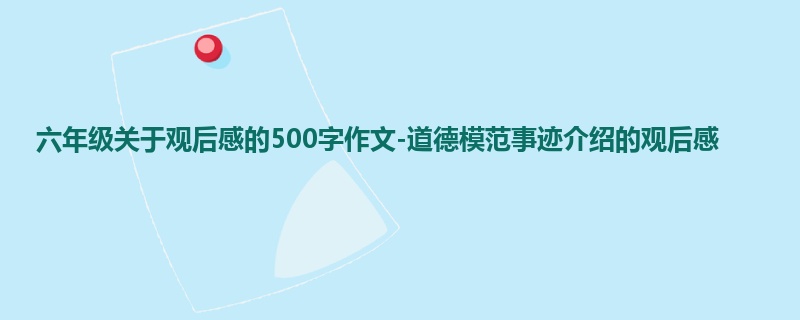 六年级关于观后感的500字作文-道德模范事迹介绍的观后感