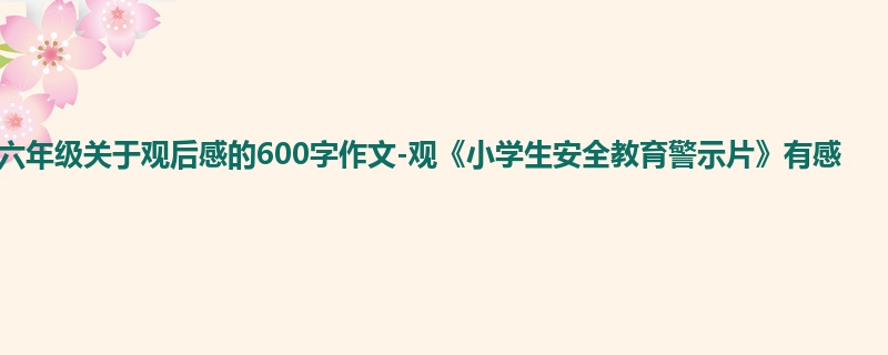 六年级关于观后感的600字作文-观《小学生安全教育警示片》有感
