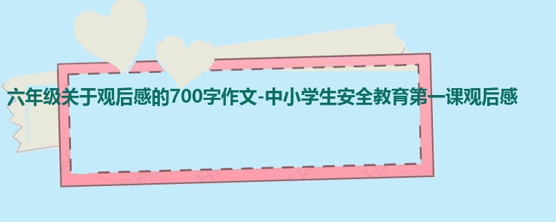 六年级关于观后感的700字作文-中小学生安全教育第一课观后感