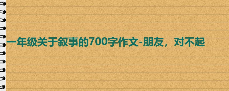 一年级关于叙事的700字作文-朋友,对不起