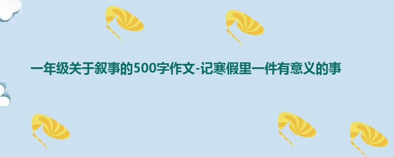 一年级关于叙事的500字作文-记寒假里一件有意义的事