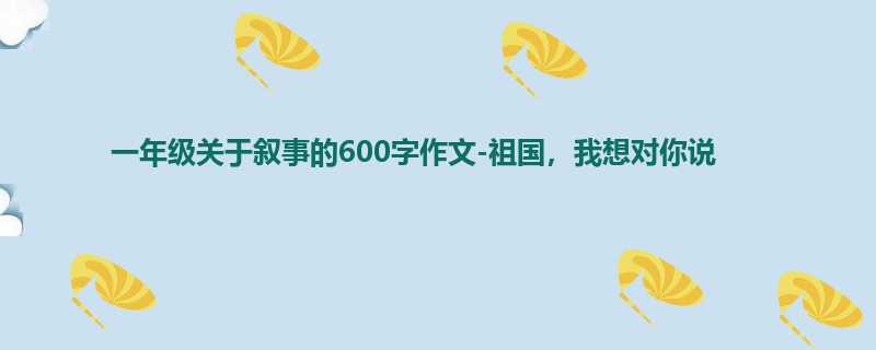一年级关于叙事的600字作文-祖国,我想对你说