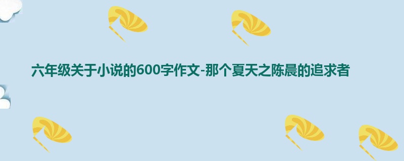 六年级关于小说的600字作文-那个夏天之陈晨的追求者