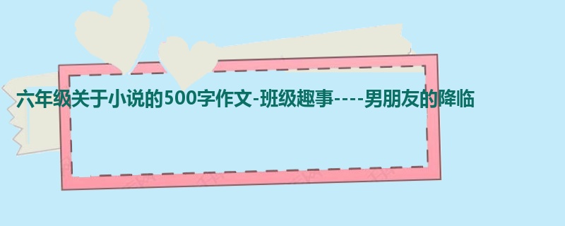 六年级关于小说的500字作文-班级趣事----男朋友的降临