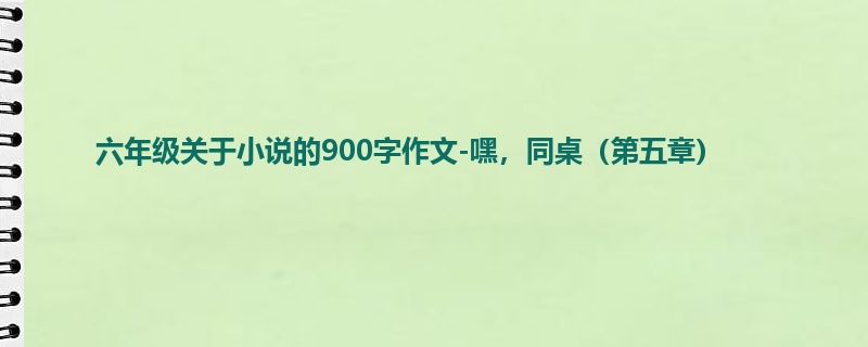 六年级关于小说的900字作文-嘿,同桌(第五章)