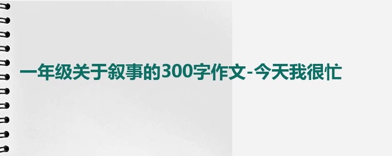 一年级关于叙事的300字作文-今天我很忙