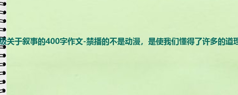 一年级关于叙事的400字作文-禁播的不是动漫,是使我们懂得了许多的道理