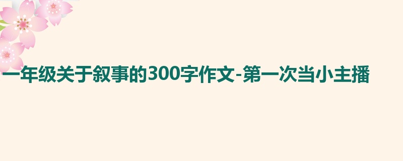一年级关于叙事的300字作文-第一次当小主播