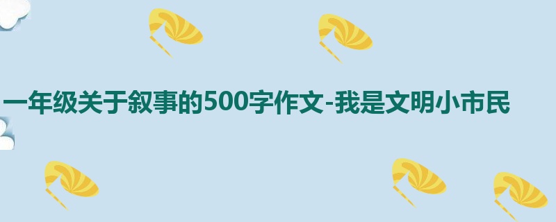 一年级关于叙事的500字作文-我是文明小市民