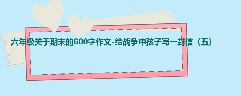 六年级关于期末的600字作文-给战争中孩子写一封信(五)