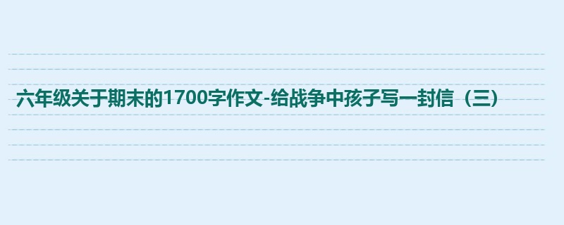 六年级关于期末的1700字作文-给战争中孩子写一封信(三)