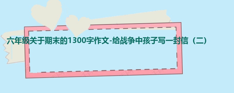 六年级关于期末的1300字作文-给战争中孩子写一封信(二)
