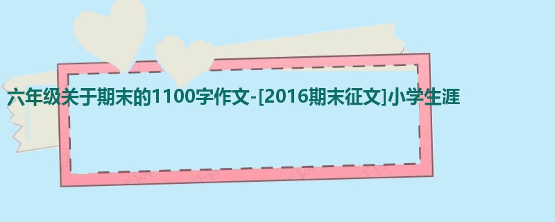 六年级关于期末的1100字作文-[2016期末征文]小学生涯