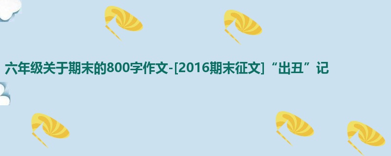 六年级关于期末的800字作文-[2016期末征文]“出丑”记