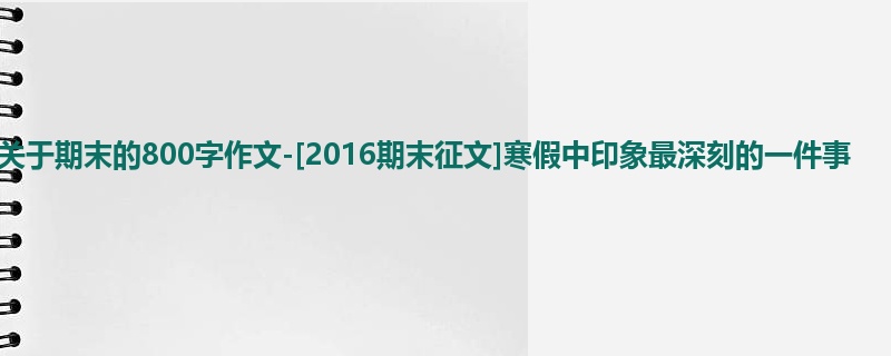 六年级关于期末的800字作文-[2016期末征文]寒假中印象最深刻的一件事