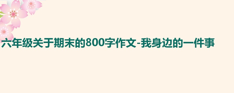 六年级关于期末的800字作文-我身边的一件事