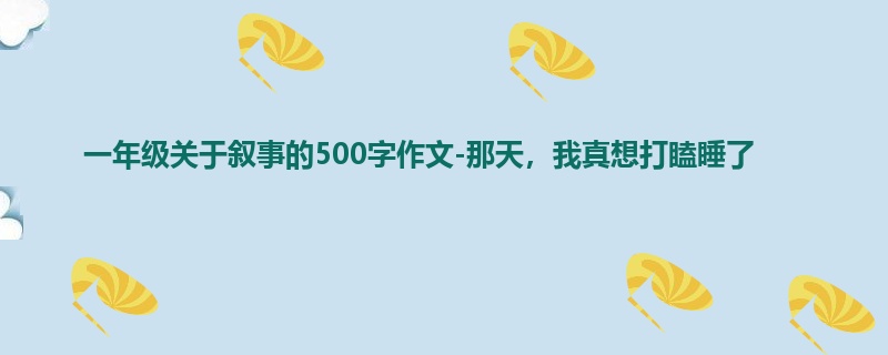 一年级关于叙事的500字作文-那天,我真想打瞌睡了