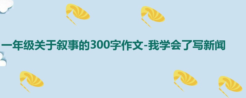 一年级关于叙事的300字作文-我学会了写新闻