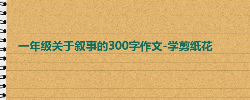 一年级关于叙事的300字作文-学剪纸花